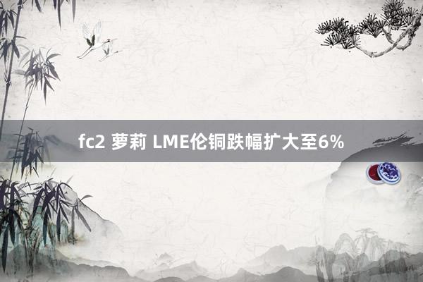 fc2 萝莉 LME伦铜跌幅扩大至6%