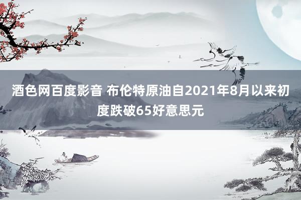 酒色网百度影音 布伦特原油自2021年8月以来初度跌破65好意思元