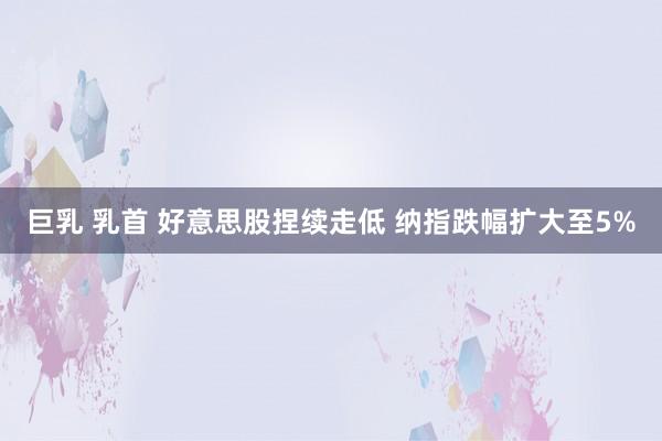巨乳 乳首 好意思股捏续走低 纳指跌幅扩大至5%
