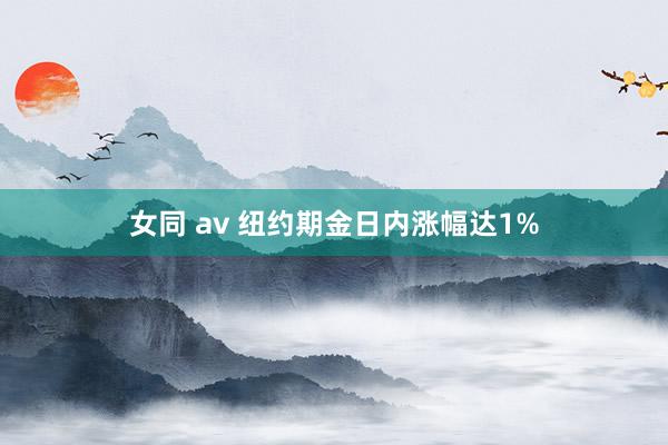 女同 av 纽约期金日内涨幅达1%