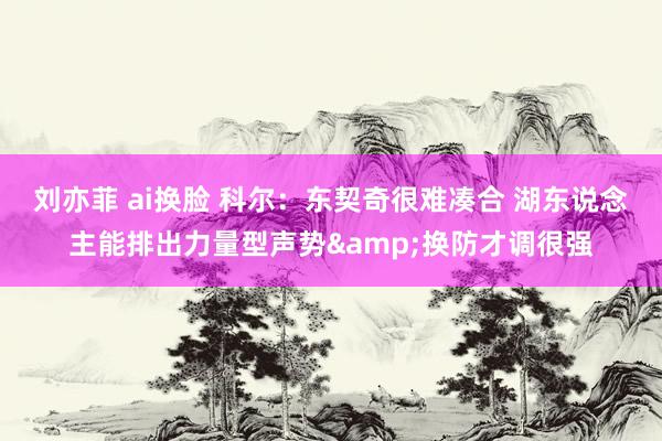 刘亦菲 ai换脸 科尔：东契奇很难凑合 湖东说念主能排出力量型声势&换防才调很强