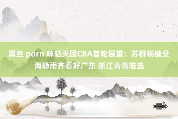 黑丝 porn 咪咕天团CBA首轮展望：苏群杨健殳海静雨齐看好广东 浙江青岛难选