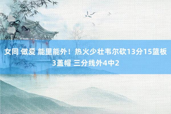 女同 做爱 能里能外！热火少壮韦尔砍13分15篮板3盖帽 三分线外4中2