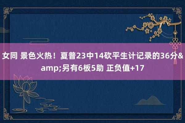 女同 景色火热！夏普23中14砍平生计记录的36分&另有6板5助 正负值+17