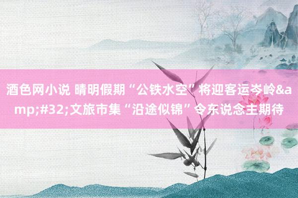 酒色网小说 晴明假期“公铁水空”将迎客运岑岭&#32;文旅市集“沿途似锦”令东说念主期待