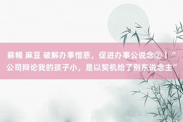 蘇暢 麻豆 破解办事憎恶，促进办事公说念②丨“公司辩论我的孩子小，是以契机给了别东说念主”