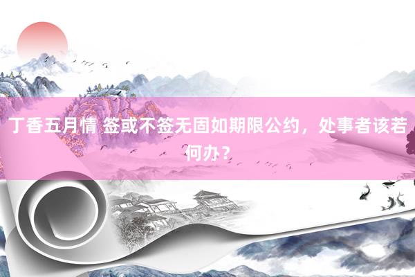 丁香五月情 签或不签无固如期限公约，处事者该若何办？