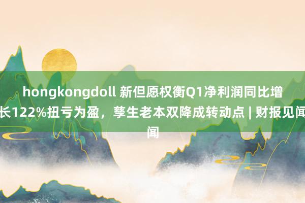 hongkongdoll 新但愿权衡Q1净利润同比增长122%扭亏为盈，孳生老本双降成转动点 | 财报见闻