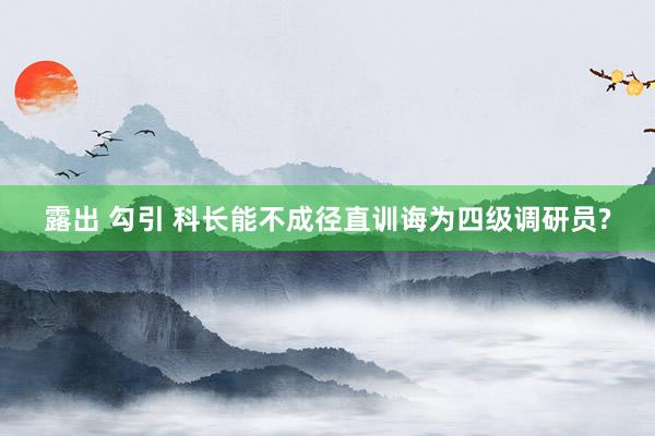 露出 勾引 科长能不成径直训诲为四级调研员?