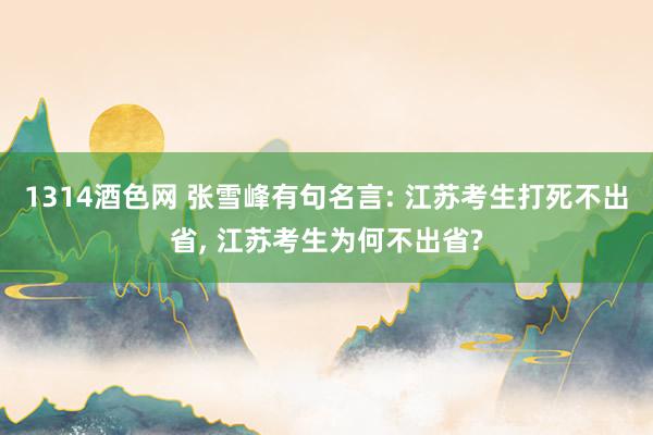 1314酒色网 张雪峰有句名言: 江苏考生打死不出省， 江苏考生为何不出省?