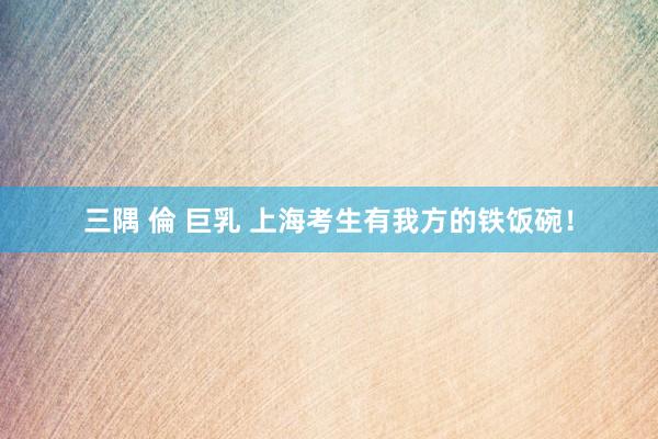 三隅 倫 巨乳 上海考生有我方的铁饭碗！