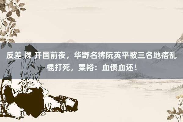 反差 裸 开国前夜，华野名将阮英平被三名地痞乱棍打死，粟裕：血债血还！