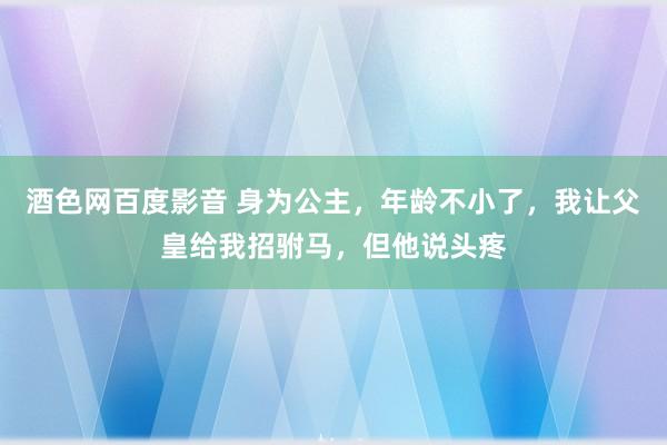 酒色网百度影音 身为公主，年龄不小了，我让父皇给我招驸马，但他说头疼