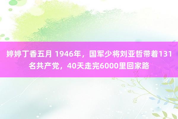 婷婷丁香五月 1946年，国军少将刘亚哲带着131名共产党，40天走完6000里回家路