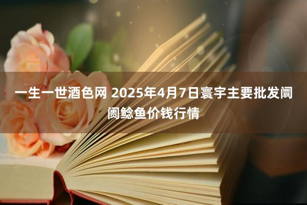 一生一世酒色网 2025年4月7日寰宇主要批发阛阓鲶鱼价钱行情