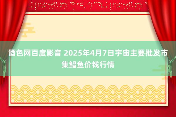 酒色网百度影音 2025年4月7日宇宙主要批发市集鲳鱼价钱行情