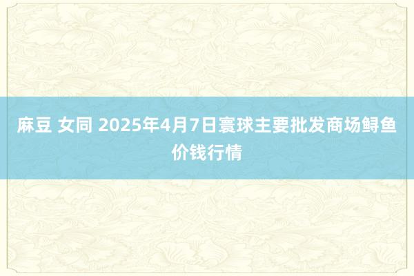麻豆 女同 2025年4月7日寰球主要批发商场鲟鱼价钱行情