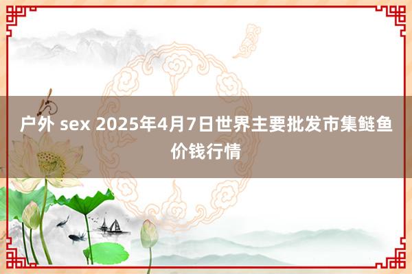 户外 sex 2025年4月7日世界主要批发市集鲢鱼价钱行情
