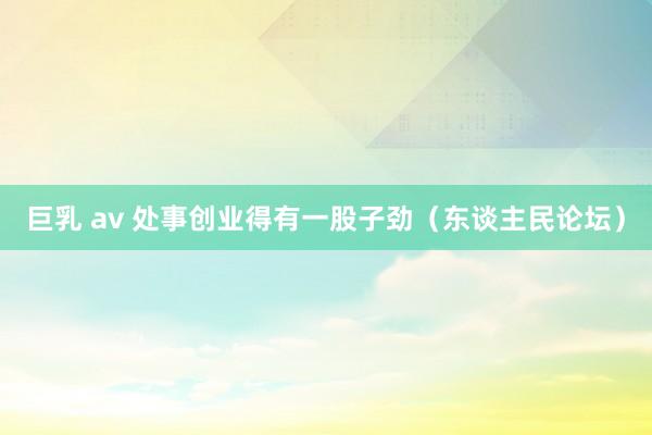 巨乳 av 处事创业得有一股子劲（东谈主民论坛）