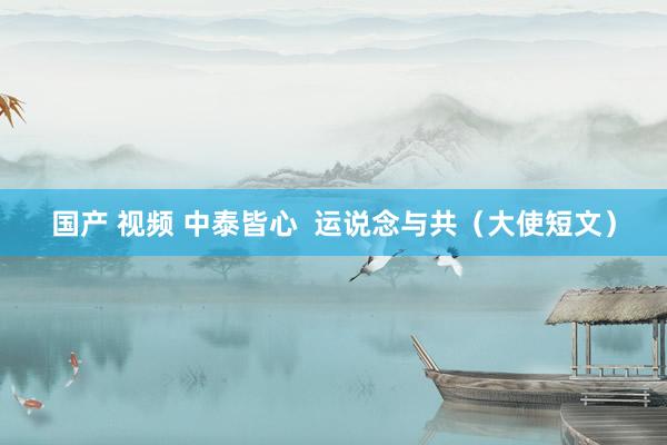 国产 视频 中泰皆心  运说念与共（大使短文）