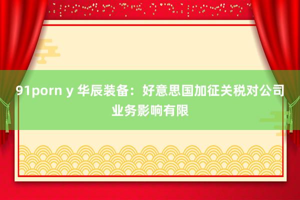 91porn y 华辰装备：好意思国加征关税对公司业务影响有限