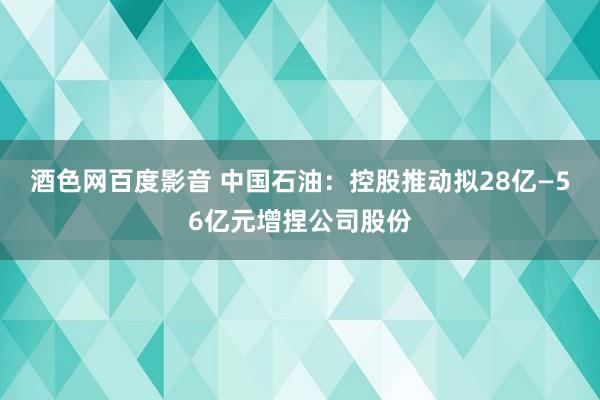 酒色网百度影音 中国石油：控股推动拟28亿—56亿元增捏公司股份