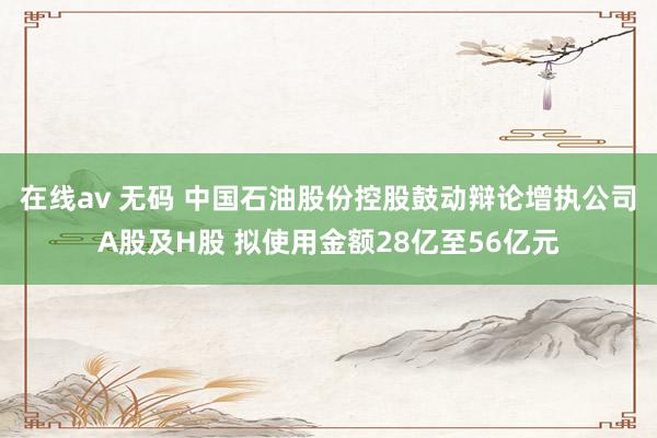 在线av 无码 中国石油股份控股鼓动辩论增执公司A股及H股 拟使用金额28亿至56亿元
