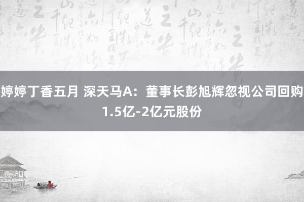 婷婷丁香五月 深天马A：董事长彭旭辉忽视公司回购1.5亿-2亿元股份