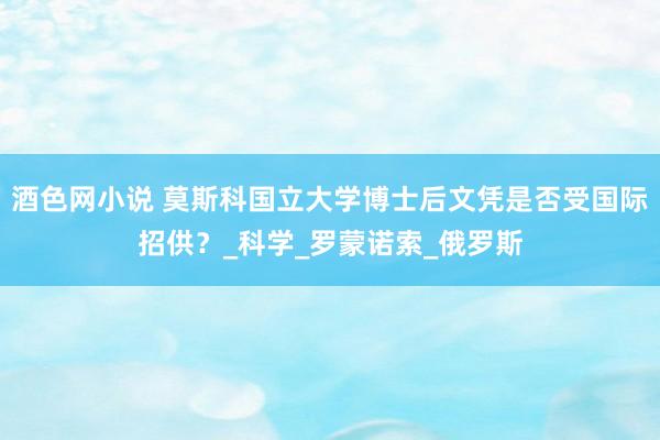 酒色网小说 莫斯科国立大学博士后文凭是否受国际招供？_科学_罗蒙诺索_俄罗斯