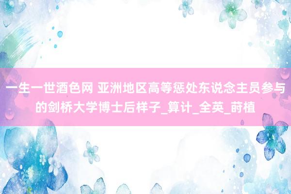 一生一世酒色网 亚洲地区高等惩处东说念主员参与的剑桥大学博士后样子_算计_全英_莳植
