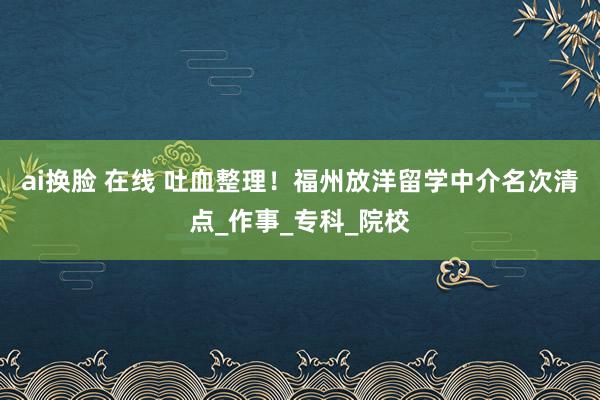 ai换脸 在线 吐血整理！福州放洋留学中介名次清点_作事_专科_院校