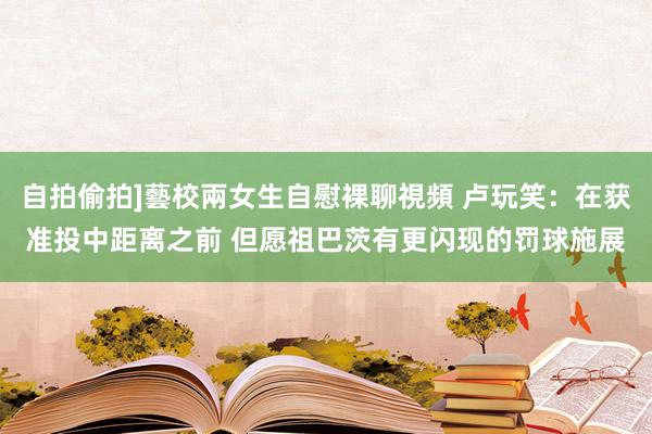 自拍偷拍]藝校兩女生自慰裸聊視頻 卢玩笑：在获准投中距离之前 但愿祖巴茨有更闪现的罚球施展