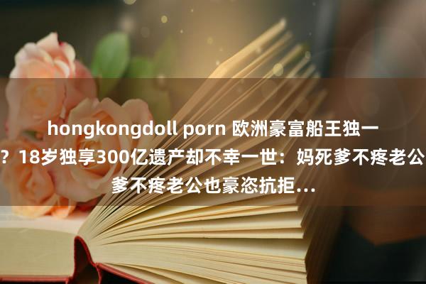 hongkongdoll porn 欧洲豪富船王独一孙女惨被漫骂？18岁独享300亿遗产却不幸一世：妈死爹不疼老公也豪恣抗拒…