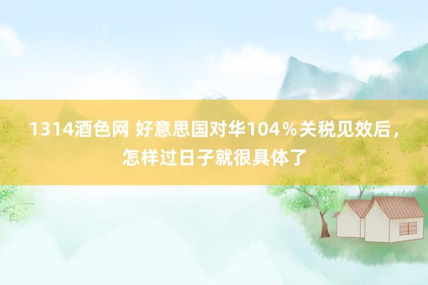 1314酒色网 好意思国对华104％关税见效后，怎样过日子就很具体了
