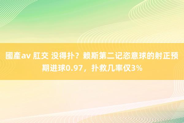 國產av 肛交 没得扑？赖斯第二记恣意球的射正预期进球0.97，扑救几率仅3%