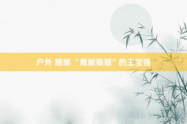 户外 捆绑 “鹰睃狼顾”的王宝强