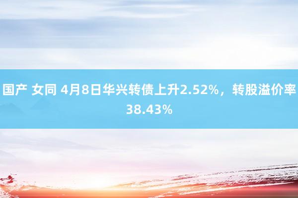 国产 女同 4月8日华兴转债上升2.52%，转股溢价率38.43%