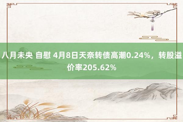 八月未央 自慰 4月8日天奈转债高潮0.24%，转股溢价率205.62%