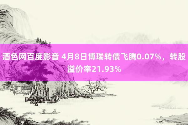 酒色网百度影音 4月8日博瑞转债飞腾0.07%，转股溢价率21.93%