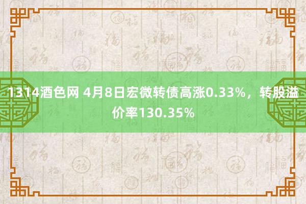1314酒色网 4月8日宏微转债高涨0.33%，转股溢价率130.35%