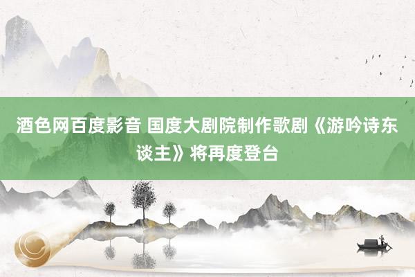 酒色网百度影音 国度大剧院制作歌剧《游吟诗东谈主》将再度登台