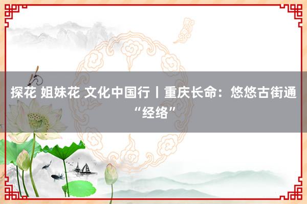 探花 姐妹花 文化中国行丨重庆长命：悠悠古街通“经络”