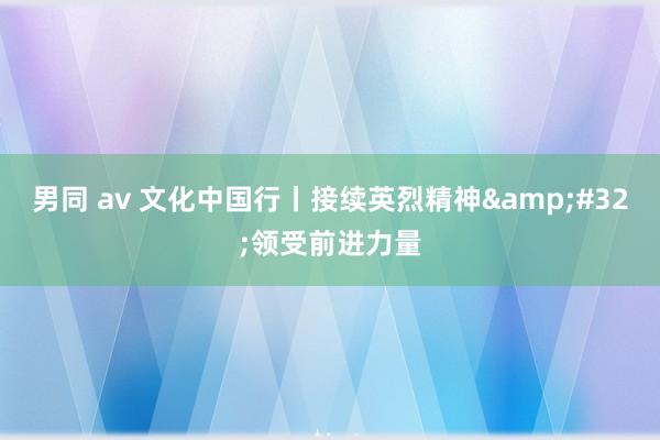 男同 av 文化中国行丨接续英烈精神&#32;领受前进力量