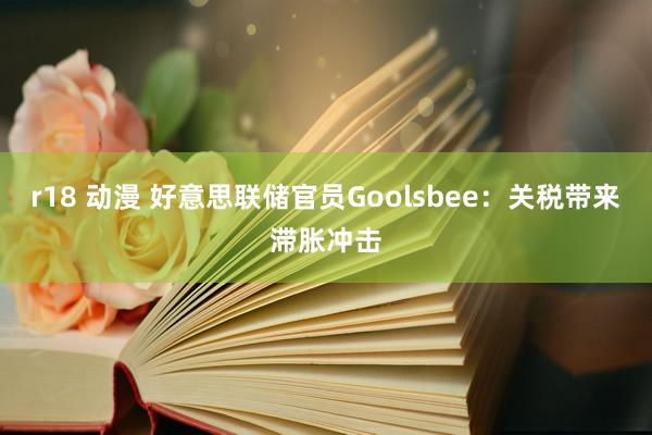 r18 动漫 好意思联储官员Goolsbee：关税带来滞胀冲击