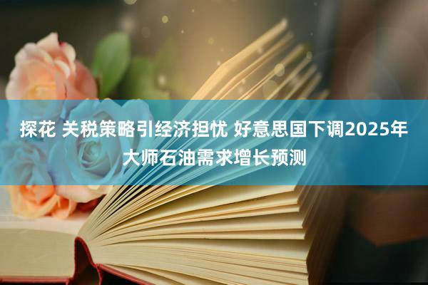 探花 关税策略引经济担忧 好意思国下调2025年大师石油需求增长预测