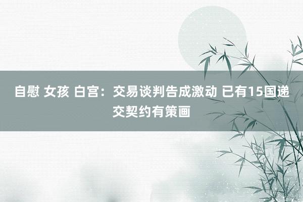 自慰 女孩 白宫：交易谈判告成激动 已有15国递交契约有策画