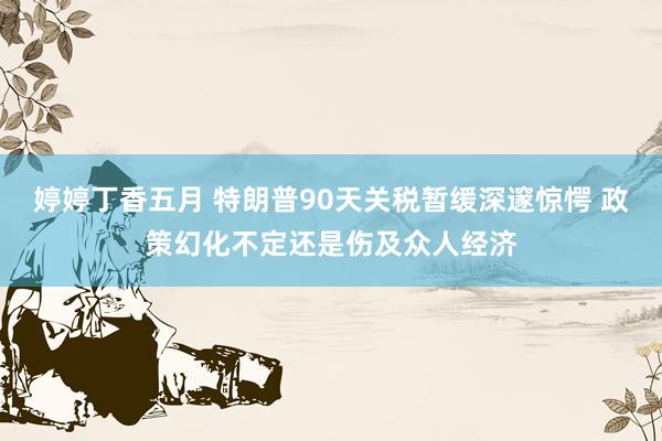 婷婷丁香五月 特朗普90天关税暂缓深邃惊愕 政策幻化不定还是伤及众人经济