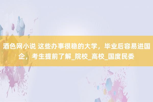 酒色网小说 这些办事很稳的大学，毕业后容易进国企，考生提前了解_院校_高校_国度民委