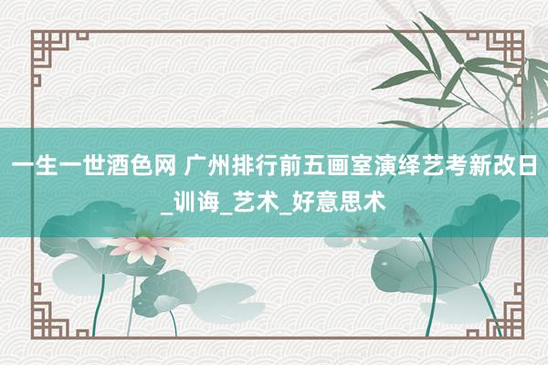 一生一世酒色网 广州排行前五画室演绎艺考新改日_训诲_艺术_好意思术
