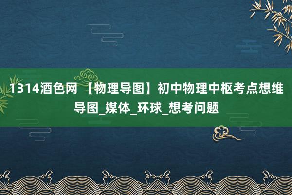 1314酒色网 【物理导图】初中物理中枢考点想维导图_媒体_环球_想考问题